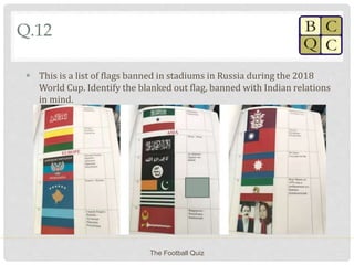 Q.12
 This is a list of flags banned in stadiums in Russia during the 2018
World Cup. Identify the blanked out flag, banned with Indian relations
in mind.
The Football Quiz
 