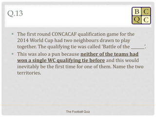 Q.13
 The first round CONCACAF qualification game for the
2014 World Cup had two neighbours drawn to play
together. The qualifying tie was called ‘Battle of the _______’.
 This was also a pun because neither of the teams had
won a single WC qualifying tie before and this would
inevitably be the first time for one of them. Name the two
territories.
The Football Quiz
 