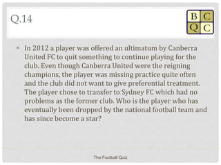 Q.14
 In 2012 a player was offered an ultimatum by Canberra
United FC to quit something to continue playing for the
club. Even though Canberra United were the reigning
champions, the player was missing practice quite often
and the club did not want to give preferential treatment.
The player chose to transfer to Sydney FC which had no
problems as the former club. Who is the player who has
eventually been dropped by the national football team and
has since become a star?
The Football Quiz
 