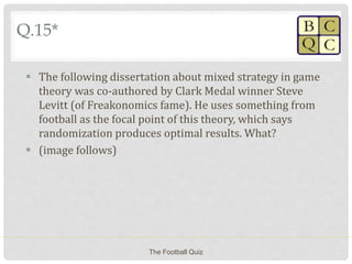 Q.15*
 The following dissertation about mixed strategy in game
theory was co-authored by Clark Medal winner Steve
Levitt (of Freakonomics fame). He uses something from
football as the focal point of this theory, which says
randomization produces optimal results. What?
 (image follows)
The Football Quiz
 