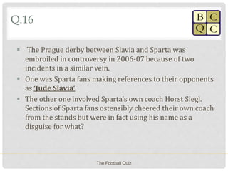 Q.16
 The Prague derby between Slavia and Sparta was
embroiled in controversy in 2006-07 because of two
incidents in a similar vein.
 One was Sparta fans making references to their opponents
as ‘Jude Slavia’.
 The other one involved Sparta’s own coach Horst Siegl.
Sections of Sparta fans ostensibly cheered their own coach
from the stands but were in fact using his name as a
disguise for what?
The Football Quiz
 