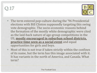 Q.17
 The term entered pop-culture during the ’96 Presidential
elections with Bill Clinton supposedly targeting this swing
vote demographic. The socio-economic reasons behind
the formation of the mostly white demographic were cited
as the laid-back nature of age-group competitions in the
US, mostly encouraged in suburban school districts,
practice time seen as a social event and equal
opportunities for girls and boys.
 Most of this is not true if taken strictly within the confines
of its name, but the term has this image associated with it.
It has variants in the north of America, and Canada. What
term?
The Football Quiz
 