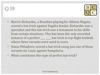Q.18
 Marcio Richardes, a Brazilian playing for Albirex Niigata,
scored a hat-trick against Vegalta Sendai. Richardes was a
specialist and this hat-trick was a testament to his skills
from certain situations. This has been the only recorded
instance of a perfect ____ ____ hat-trick in top flight football,
where three variants were used to score.
 Sinisa Mihajlovic scored a hat-trick using just one of those
variants for Lazio against Sampdoria.
 What constitutes this type of perfect hat-trick?
The Football Quiz
 