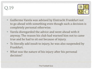 Q.19
 Guillermo Varela was advised by Eintracht Frankfurt not
to go ahead with something even though such a decision is
completely personal otherwise.
 Varela disregarded the advice and went ahead with it
anyway. The reason his club had warned him not to came
true and he had to sit out because of injury.
 To literally add insult to injury, he was also suspended by
Frankfurt.
 What was the nature of his injury after his personal
decision?
The Football Quiz
 