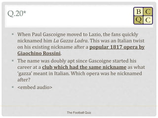 Q.20*
 When Paul Gascoigne moved to Lazio, the fans quickly
nicknamed him La Gazza Ladra. This was an Italian twist
on his existing nickname after a popular 1817 opera by
Giaochino Rossini.
 The name was doubly apt since Gascoigne started his
career at a club which had the same nickname as what
‘gazza’ meant in Italian. Which opera was he nicknamed
after?
 <embed audio>
The Football Quiz
 