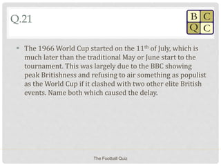 Q.21
 The 1966 World Cup started on the 11th of July, which is
much later than the traditional May or June start to the
tournament. This was largely due to the BBC showing
peak Britishness and refusing to air something as populist
as the World Cup if it clashed with two other elite British
events. Name both which caused the delay.
The Football Quiz
 