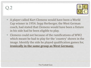 Q.2
 A player called Kurt Clemens would have been a World
Cup winner in 1954. Sepp Herberger, the West German
coach, had stated that Clemens would have been a fixture
in his side had he been eligible to play.
 Clemens could not because of the ramifications of WW2
which meant he had to play for the ‘country’ shown in the
image. Identify the side he played qualification games for,
ironically in the same group as West Germany.
The Football Quiz
 
