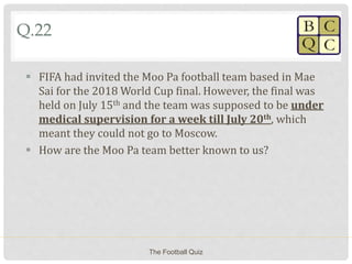 Q.22
 FIFA had invited the Moo Pa football team based in Mae
Sai for the 2018 World Cup final. However, the final was
held on July 15th and the team was supposed to be under
medical supervision for a week till July 20th, which
meant they could not go to Moscow.
 How are the Moo Pa team better known to us?
The Football Quiz
 