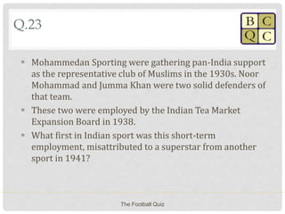 Q.23
 Mohammedan Sporting were gathering pan-India support
as the representative club of Muslims in the 1930s. Noor
Mohammad and Jumma Khan were two solid defenders of
that team.
 These two were employed by the Indian Tea Market
Expansion Board in 1938.
 What first in Indian sport was this short-term
employment, misattributed to a superstar from another
sport in 1941?
The Football Quiz
 