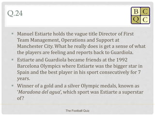 Q.24
 Manuel Estiarte holds the vague title Director of First
Team Management, Operations and Support at
Manchester City. What he really does is get a sense of what
the players are feeling and reports back to Guardiola.
 Estiarte and Guardiola became friends at the 1992
Barcelona Olympics where Estiarte was the bigger star in
Spain and the best player in his sport consecutively for 7
years.
 Winner of a gold and a silver Olympic medals, known as
‘Maradona del agua’, which sport was Estiarte a superstar
of?
The Football Quiz
 