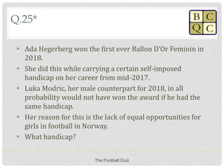 Q.25*
 Ada Hegerberg won the first ever Ballon D’Or Feminin in
2018.
 She did this while carrying a certain self-imposed
handicap on her career from mid-2017.
 Luka Modric, her male counterpart for 2018, in all
probability would not have won the award if he had the
same handicap.
 Her reason for this is the lack of equal opportunities for
girls in football in Norway.
 What handicap?
The Football Quiz
 