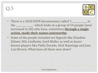 Q.3
 There is a 2010 ESPN documentary called ‘I ______ _ ____ in
the _____ ___ _____’ which looks at a group of 54 people (now
increased to 60) who have, sometimes through a single
action, made their names noteworthy.
 Some of the people included are legends like Zinedine
Zidane, Nils Liedholm, Gerd Muller as well as lesser
known players like Pablo Dorado, Dick Nanninga and Jose
Luis Brown. What have all these men done?
The Football Quiz
 