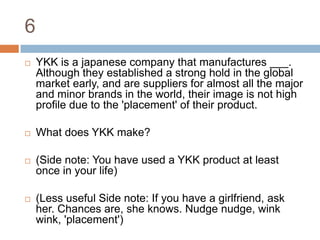 6YKK is a japanese company that manufactures ___. Although they established a strong hold in the global market early, and are suppliers for almost all the major and minor brands in the world, their image is not high profile due to the 'placement' of their product.What does YKK make?(Side note: You have used a YKK product at least once in your life)(Less useful Side note: If you have a girlfriend, ask her. Chances are, she knows. Nudge nudge, wink wink, 'placement')