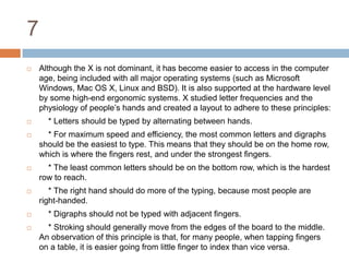 7Although the X is not dominant, it has become easier to access in the computer age, being included with all major operating systems (such as Microsoft Windows, Mac OS X, Linux and BSD). It is also supported at the hardware level by some high-end ergonomic systems. X studied letter frequencies and the physiology of people’s hands and created a layout to adhere to these principles:    * Letters should be typed by alternating between hands.    * For maximum speed and efficiency, the most common letters and digraphs should be the easiest to type. This means that they should be on the home row, which is where the fingers rest, and under the strongest fingers.    * The least common letters should be on the bottom row, which is the hardest row to reach.    * The right hand should do more of the typing, because most people are right-handed.    * Digraphs should not be typed with adjacent fingers.    * Stroking should generally move from the edges of the board to the middle. An observation of this principle is that, for many people, when tapping fingers on a table, it is easier going from little finger to index than vice versa.