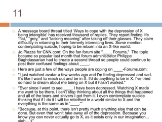 11A message board thread titled ‘Ways to cope with the depression of X being intangible' has received thousand of replies. They report finding life “flat,” “grey,” and “lacking meaning” after taking off their glasses. They claim difficultly in returning to their formerly interesting lives. Some mention contemplating suicide, hoping to be reborn into an X-like world.Jo Piazza for CNN.com: On the fan forum site "____ Forums,"  The topic became so popular last month that forum administrator Philippe Baghdassarian had to create a second thread so people could continue to post their confused feelings about ____.Here are just a few of the ways people are coping on ____-Forums.com:"I just watched avatar a few weeks ago and I'm feeling depressed and sad. It's like I want to reach out and be in X. I'd do anything to be in X. I've tried so hard to dream about me being on X but it hasn't worked.“"Ever since I went to see ____ I have been depressed. Watching X made me want to be there. I can't stop thinking about all the things that happened and all of the tears and shivers I got from it. I even contemplate suicide thinking that if I do it I will be rebirthed in a world similar to X and the everything is the same as in '____.'“"Because, at this point, there isn't pretty much anything else that can be done. But even that won't take away all of the depression. Because you know you can never actually go to X, as it exists only in our imagination... sigh... :(“Some researchers have coined the term blue fever.