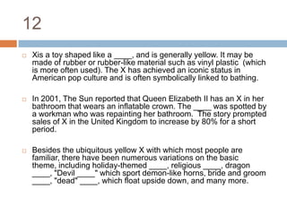 12Xis a toy shaped like a ____, and is generally yellow. It may be made of rubber or rubber-like material such as vinyl plastic  (which is more often used). The X has achieved an iconic status in American pop culture and is often symbolically linked to bathing.In 2001, The Sun reported that Queen Elizabeth II has an X in her bathroom that wears an inflatable crown. The ____ was spotted by a workman who was repainting her bathroom.  The story prompted sales of X in the United Kingdom to increase by 80% for a short period.Besides the ubiquitous yellow X with which most people are familiar, there have been numerous variations on the basic theme, including holiday-themed ____, religious ____, dragon ____, "Devil ____" which sport demon-like horns, bride and groom ____, "dead" ____, which float upside down, and many more.