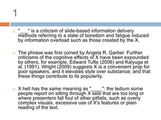 1"___" is a criticism of slide-based information delivery methods referring to a state of boredom and fatigue induced by information overload such as those created by the X.The phrase was first coined by Angela R. Garber. Further criticisms of the cognitive effects of X have been expounded by others, for example, Edward Tufte (2006) and Kalyuga et al. (1991). Wright (2009) suggests X is a convenient prop for poor speakers, and it elevates style over substance; and that these things contribute to its popularity.X hell has the same meaning as "____": the tedium some people report on sitting through X sets that are too long or where presenters fall foul of other pitfalls, such as overly complex visuals, excessive use of X's features or plain reading of the text.