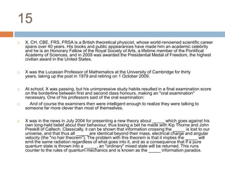 15X, CH, CBE, FRS, FRSA is a British theoretical physicist, whose world-renowned scientific career spans over 40 years. His books and public appearances have made him an academic celebrity and he is an Honorary Fellow of the Royal Society of Arts, a lifetime member of the Pontifical Academy of Sciences, and in 2009 was awarded the Presidential Medal of Freedom, the highest civilian award in the United States.X was the Lucasian Professor of Mathematics at the University of Cambridge for thirty years, taking up the post in 1979 and retiring on 1 October 2009.At school, X was passing, but his unimpressive study habits resulted in a final examination score on the borderline between first and second class honours, making an "oral examination" necessary. One of his professors said of the oral examination:    And of course the examiners then were intelligent enough to realize they were talking to someone far more clever than most of themselves.X was in the news in July 2004 for presenting a new theory about _____ which goes against his own long-held belief about their behaviour, thus losing a bet he made with Kip Thorne and John Preskill of Caltech. Classically, it can be shown that information crossing the _____ is lost to our universe, and that thus all _____ are identical beyond their mass, electrical charge and angular velocity (the "no hair theorem"). The problem with this theorem is that it implies the _____ will emit the same radiation regardless of what goes into it, and as a consequence that if a pure quantum state is thrown into a _____, an "ordinary" mixed state will be returned. This runs counter to the rules of quantum mechanics and is known as the _____ information paradox.