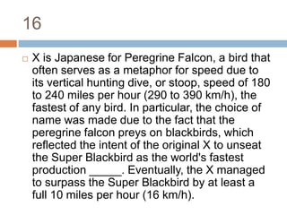 16X is Japanese for Peregrine Falcon, a bird that often serves as a metaphor for speed due to its vertical hunting dive, or stoop, speed of 180 to 240 miles per hour (290 to 390 km/h), the fastest of any bird. In particular, the choice of name was made due to the fact that the peregrine falcon preys on blackbirds, which reflected the intent of the original X to unseat the Super Blackbird as the world's fastest production _____. Eventually, the X managed to surpass the Super Blackbird by at least a full 10 miles per hour (16 km/h).