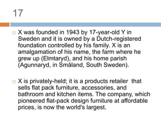 17X was founded in 1943 by 17-year-old Y in Sweden and it is owned by a Dutch-registered foundation controlled by his family. X is an amalgamation of his name, the farm where he grew up (Elmtaryd), and his home parish (Agunnaryd, in Småland, South Sweden).X is privately-held; it is a products retailer  that sells flat pack furniture, accessories, and bathroom and kitchen items. The company, which pioneered flat-pack design furniture at affordable prices, is now the world's largest.