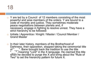 18Y are led by a Council  of 12 members consisting of the most powerful and wise members of the orders. Y are bound to a code of morality and justice. They sometimes moderate peace negotiations between planets and, if necessary, engage in fighting to resolve unrest. They have a strict hierarchy to be followed:Initiate / Apprentice / Knight / Master / Council Member / Grand MasterIn their later history, members of the Brotherhood of Darkness, their opposition, stopped taking the ceremonial title of "___". Bane brought back the tradition to use the title "___", meaning "Lord" in the X language. He claimed this title when he decided to purge the X and bring about the "Rule of Two" to set the hierarchy pattern for future X.