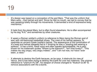 19X's design was based on a conception of the god Mars. "That was the uniform that Mars wore – that helmet and skirt. Since he had no mouth, we had to convey that he was speaking totally through his movements. It demanded a kind of expressive body mechanics."X hails from the planet Mars, but is often found elsewhere. He is often accompanied by his dog "K-9," and sometimes by other creatures.X wears a Roman soldier's uniform (a reference to Mars being the Roman god of war) with old-fashioned basketball shoes. The crest of his helmet appears, to resemble an ancient Greek hoplite's helmet. The appearance of the combination of X's head and helmet allegedly led to Y thinking he was a "bowling ball wearing a spittoon". X has a timid, nasal voice and often speaks technobabble. He is also known for his trademark quotes "Where is the kaboom?", "Isn't that lovely?", "This makes me very angry, very angry indeed.", and "I am not now, nor have I ever been, a robot."X attempts to destroy the Earth because, as he says, it obstructs his view of Venus, and X has been trying to destroy the Earth for over two millennia. The original reference to "Uranium Pu-36", his weapon of choice changed to "Illudium Q-36" to remove associations with the a-bomb.