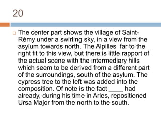 20The center part shows the village of Saint-Rémy under a swirling sky, in a view from the asylum towards north. The Alpilles  far to the right fit to this view, but there is little rapport of the actual scene with the intermediary hills which seem to be derived from a different part of the surroundings, south of the asylum. The cypress tree to the left was added into the composition. Of note is the fact ____ had already, during his time in Arles, repositioned Ursa Major from the north to the south.