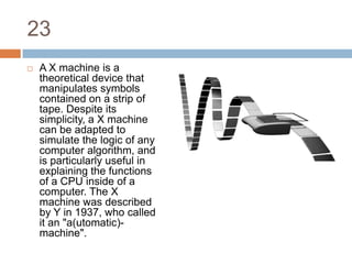 23A X machine is a theoretical device that manipulates symbols contained on a strip of tape. Despite its simplicity, a X machine can be adapted to simulate the logic of any computer algorithm, and is particularly useful in explaining the functions of a CPU inside of a computer. The X machine was described by Y in 1937, who called it an "a(utomatic)-machine".