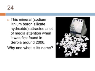 24This mineral (sodium lithium boron silicate hydroxide) attracted a lot of media attention when it was first found in Serbia around 2006.Why and what is its name?