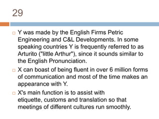 29Y was made by the English Firms Petric Engineering and C&L Developments. In some speaking countries Y is frequently referred to as Arturito ("little Arthur"), since it sounds similar to the English Pronunciation. X can boast of being fluent in over 6 million forms of communication and most of the time makes an appearance with Y. X's main function is to assist with etiquette, customs and translation so that meetings of different cultures run smoothly.