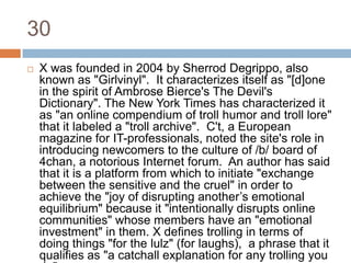 30X was founded in 2004 by Sherrod Degrippo, also known as "Girlvinyl".  It characterizes itself as "[d]one in the spirit of Ambrose Bierce's The Devil's Dictionary". The New York Times has characterized it as "an online compendium of troll humor and troll lore"  that it labeled a "troll archive".  C't, a European magazine for IT-professionals, noted the site's role in introducing newcomers to the culture of /b/ board of 4chan, a notorious Internet forum.  An author has said that it is a platform from which to initiate "exchange between the sensitive and the cruel" in order to achieve the "joy of disrupting another’s emotional equilibrium" because it "intentionally disrupts online communities" whose members have an "emotional investment" in them. X defines trolling in terms of doing things "for the lulz" (for laughs),  a phrase that it qualifies as "a catchall explanation for any trolling you do".