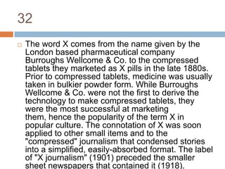 32The word X comes from the name given by the London based pharmaceutical company Burroughs Wellcome & Co. to the compressed tablets they marketed as X pills in the late 1880s. Prior to compressed tablets, medicine was usually taken in bulkier powder form. While Burroughs Wellcome & Co. were not the first to derive the technology to make compressed tablets, they were the most successful at marketing them, hence the popularity of the term X in popular culture. The connotation of X was soon applied to other small items and to the "compressed" journalism that condensed stories into a simplified, easily-absorbed format. The label of "X journalism" (1901) preceded the smaller sheet newspapers that contained it (1918).