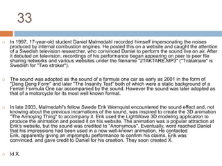 33In 1997, 17-year-old student Daniel Malmedahl recorded himself impersonating the noises produced by internal combustion engines. He posted this on a website and caught the attention of a Swedish television researcher, who convinced Daniel to perform the sound live on air. After it debuted on television, recordings of his performance began appearing on peer to peer file sharing networks and various websites under the filename "2TAKTARE.MP3" ("Tvåtaktare" is Swedish for "Two stroker").The sound was adopted as the sound of a formula one car as early as 2001 in the form of "Deng Deng Form" and later "The Insanity Test" both of which were a static background of a Ferrari Formula One car accompanied by the sound. However the sound was later adopted as that of a motorcycle for its most well known format.In late 2003, Malmedahl's fellow Swede Erik Wernquist encountered the sound effect and, not knowing about the previous incarnations of the sound, was inspired to create the 3D animation "The Annoying Thing" to accompany it. Erik used the LightWave 3D modeling application to produce the animation and posted it on his website. The animation was a popular attraction at Erik's website, but the sound was credited to "Anonymous". Eventually, word reached Daniel that his impressions had been used in a now well-known animation. He contacted Erik, apparently giving an impromptu performance to confirm his claims. Erik was convinced, and gave credit to Daniel for his creation. They soon created X.Id X.