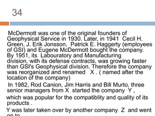 34    McDermott was one of the original founders of Geophysical Service in 1930. Later, in 1941  Cecil H. Green, J. Erik Jonsson,  Patrick E. Haggerty (employees of GSI) and Eugene McDermott bought the company.  By 1951, its  Labouratory and Manufacturing division, with its defense contracts, was growing faster than GSI's Geophysical division. Therefore the company was reorganized and renamed   X . ( named after the location of the company)    In 1982, Rod Canion, Jim Harris and Bill Murto, three senior managers from X  started the company  Y ,    which was popular for the compatiblity and quality of its products .   Y was later taken over by another company  Z  and went on to   become the largest  technology company in the world.