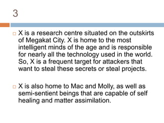 3X is a research centre situated on the outskirts of Megakat City. X is home to the most intelligent minds of the age and is responsible for nearly all the technology used in the world. So, X is a frequent target for attackers that want to steal these secrets or steal projects.X is also home to Mac and Molly, as well as semi-sentient beings that are capable of self healing and matter assimilation.