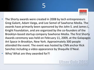 5The Shorty awards were created in 2008 by tech entrepreneurs Greg Galant, Adam Varga, and Lee Semel of Sawhorse Media. The awards have primarily been sponsored by the John S. and James L. Knight Foundation, and are organized by the co-founders of the Brooklyn-based startup company Sawhorse Media. The first Shorty Awards ceremony was held on February 11, 2009, at the Galapagos Art Space in Brooklyn, New York. Approximately 300 people attended the event. The event was hosted by CNN anchor Rick Sanchez including a video appearance by Shaquille O'Neal.