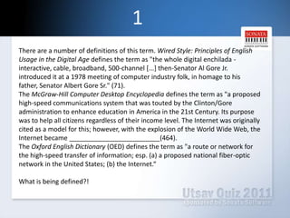 1There are a number of definitions of this term. Wired Style: Principles of English Usage in the Digital Age defines the term as "the whole digital enchilada - interactive, cable, broadband, 500-channel [...] then-Senator Al Gore Jr. introduced it at a 1978 meeting of computer industry folk, in homage to his father, Senator Albert Gore Sr." (71).The McGraw-Hill Computer Desktop Encyclopedia defines the term as "a proposed high-speed communications system that was touted by the Clinton/Gore administration to enhance education in America in the 21st Century. Its purpose was to help all citizens regardless of their income level. The Internet was originally cited as a model for this; however, with the explosion of the World Wide Web, the Internet became _________________________(464).The Oxford English Dictionary (OED) defines the term as "a route or network for the high-speed transfer of information; esp. (a) a proposed national fiber-optic network in the United States; (b) the Internet.“What is being defined?!