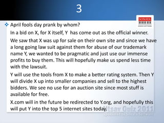 3April fools day prank by whom?     In a bid on X, for X itself, Y  has come out as the official winner.     We saw that X was up for sale on their own site and since we have a long going law suit against them for abuse of our trademark name Y, we wanted to be pragmatic and just use our immense profits to buy them. This will hopefully make us spend less time with the lawsuit.Y will use the tools from X to make a better rating system. Then Y will divide X up into smaller companies and sell to the highest bidders. We see no use for an auction site since most stuff is available for free.     X.com will in the future be redirected to Y.org, and hopefully this will put Y into the top 5 internet sites today.