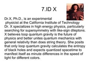 7.ID X
Dr.X, Ph.D., is an experimental
 physicist at the California Institute of Technology
Dr. X specializes in high energy physics, particularly
searching for supersymmetry with like-sign dileptons.
X believes loop quantum gravity is the future of
physics and better unites quantum mechanics with
general relativity than does string theory. She posits
that only loop quantum gravity calculates the entropy
of black holes and expects quantized spacetime to
manifest itself as minute differences in the speed of
light for different colors.
 