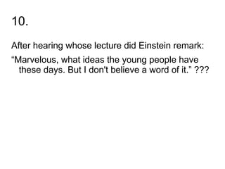 10.
After hearing whose lecture did Einstein remark:
“Marvelous, what ideas the young people have
  these days. But I don't believe a word of it.” ???
 