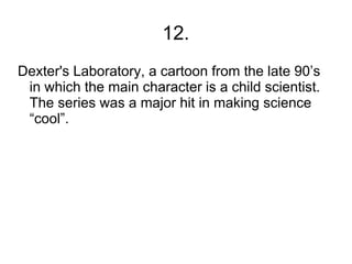 12.
Dexter's Laboratory, a cartoon from the late 90’s
 in which the main character is a child scientist.
 The series was a major hit in making science
 “cool”.
 