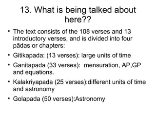 13. What is being talked about
                  here??

    The text consists of the 108 verses and 13
    introductory verses, and is divided into four
    pādas or chapters:

    Gitikapada: (13 verses): large units of time

    Ganitapada (33 verses): mensuration, AP,GP
    and equations.

    Kalakriyapada (25 verses):different units of time
    and astronomy

    Golapada (50 verses):Astronomy
 