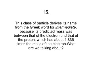 15.

 This class of particle derives its name
 from the Greek word for intermediate,
     because its predicted mass was
between that of the electron and that of
    the proton, which has about 1,836
  times the mass of the electron.What
          are we talking about?
 