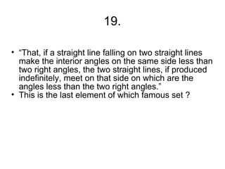 19.

• “That, if a straight line falling on two straight lines
  make the interior angles on the same side less than
  two right angles, the two straight lines, if produced
  indefinitely, meet on that side on which are the
  angles less than the two right angles.”
• This is the last element of which famous set ?
 