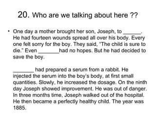 20. Who are we talking about here ??
• One day a mother brought her son, Joseph, to ______.
  He had fourteen wounds spread all over his body. Every
  one felt sorry for the boy. They said, “The child is sure to
  die.” Even _______had no hopes. But he had decided to
  save the boy. 

  _______ had prepared a serum from a rabbit. He
  injected the serum into the boy’s body, at first small
  quantities. Slowly, he increased the dosage. On the ninth
  day Joseph showed improvement. He was out of danger.
  In three months time, Joseph walked out of the hospital.
  He then became a perfectly healthy child. The year was
  1885.  
 