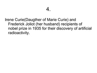4.
Irene Curie(Daugther of Marie Curie) and
  Frederick Joliot (her husband) recipients of
  nobel prize in 1935 for their discovery of artificial
  radioactivity.
 