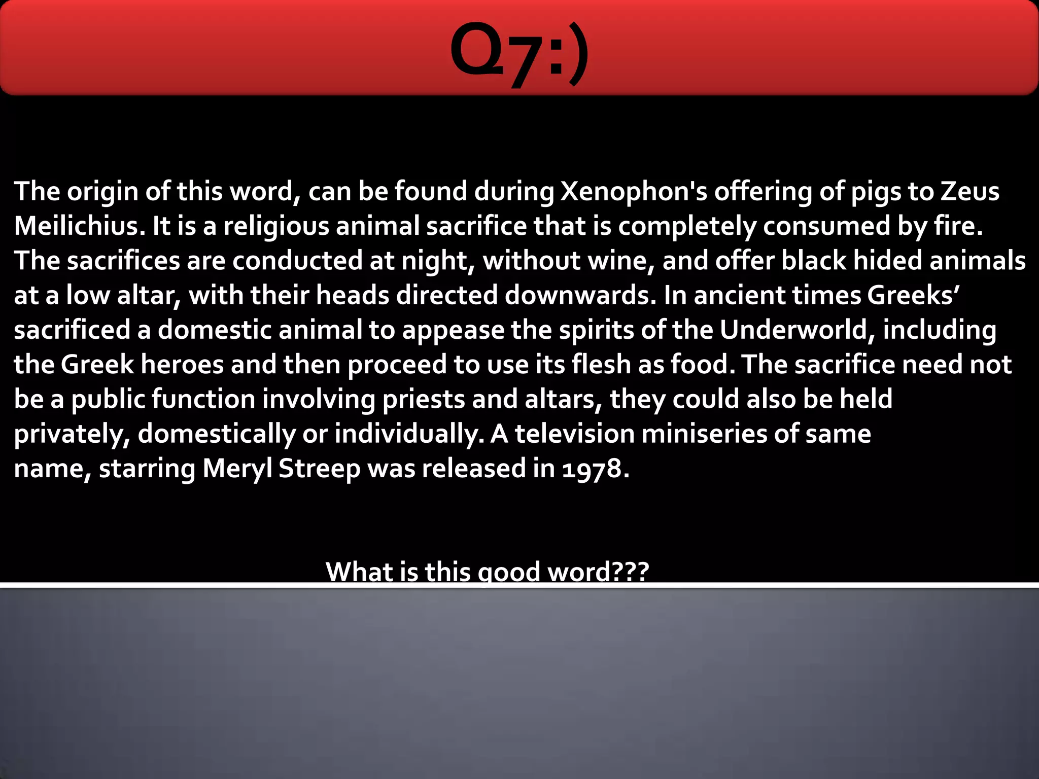 Q7:)
The origin of this word, can be found during Xenophon's offering of pigs to Zeus
Meilichius. It is a religious animal sacrifice that is completely consumed by fire.
The sacrifices are conducted at night, without wine, and offer black hided animals
at a low altar, with their heads directed downwards. In ancient times Greeks’
sacrificed a domestic animal to appease the spirits of the Underworld, including
the Greek heroes and then proceed to use its flesh as food. The sacrifice need not
be a public function involving priests and altars, they could also be held
privately, domestically or individually. A television miniseries of same
name, starring Meryl Streep was released in 1978.


                         What is this good word???
 