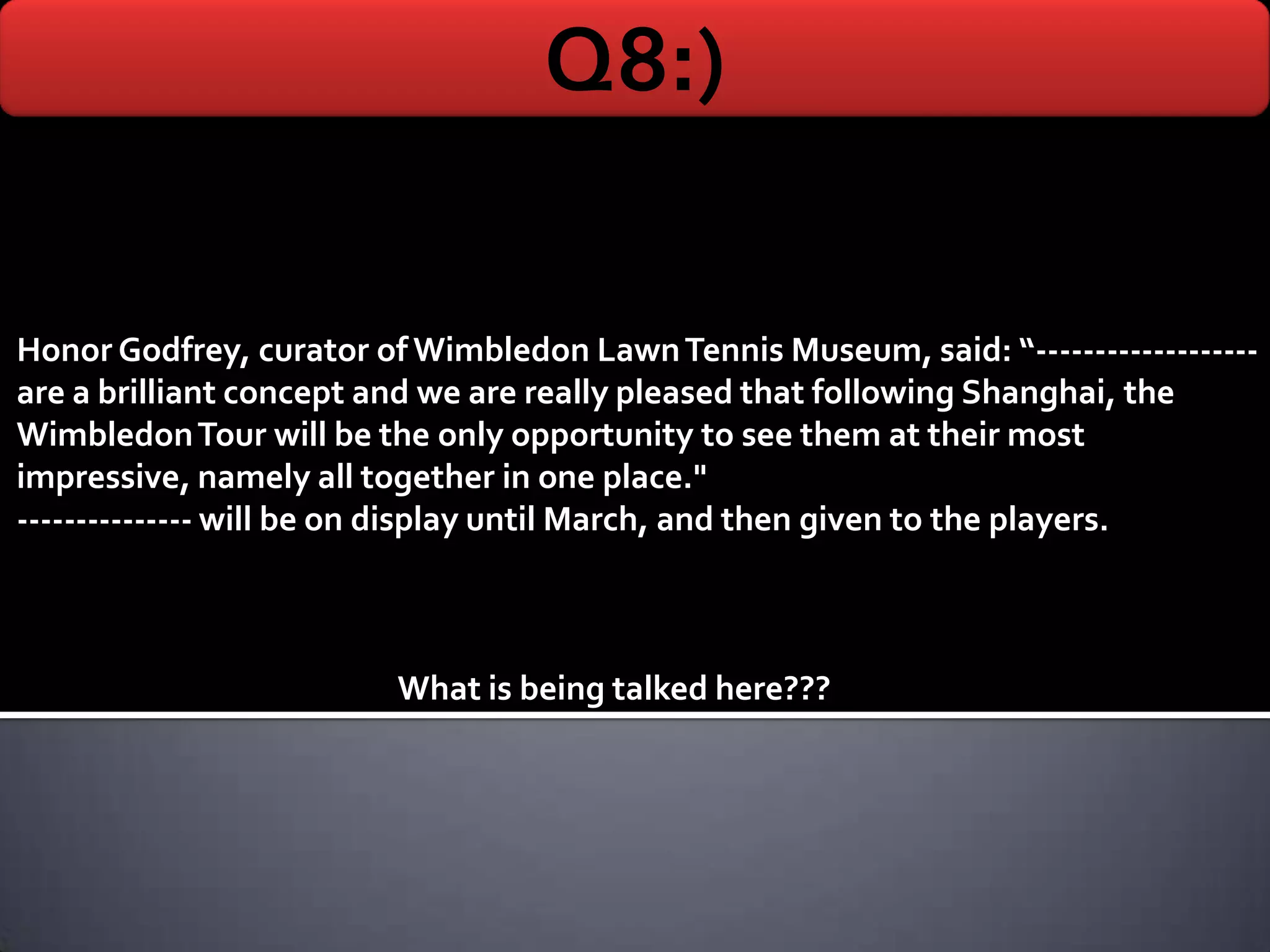 Q8:)

Honor Godfrey, curator of Wimbledon Lawn Tennis Museum, said: “-------------------
are a brilliant concept and we are really pleased that following Shanghai, the
Wimbledon Tour will be the only opportunity to see them at their most
impressive, namely all together in one place."
--------------- will be on display until March, and then given to the players.



                         What is being talked here???
 