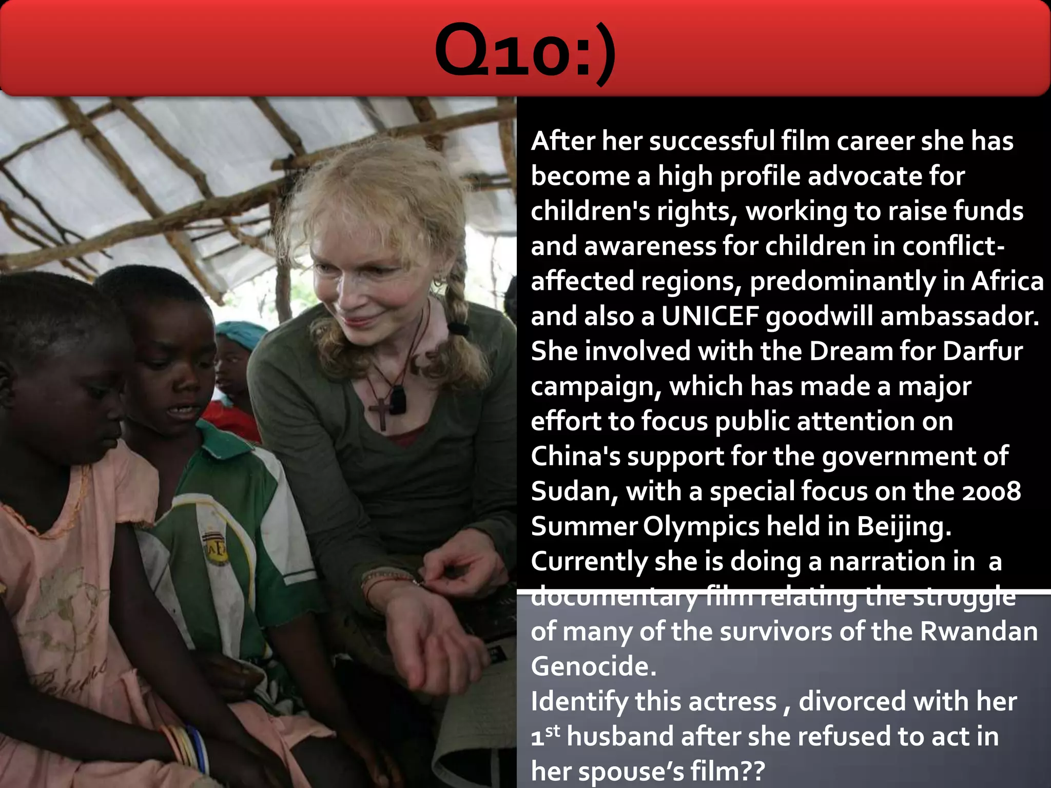Q10:)
  After her successful film career she has
  become a high profile advocate for
  children's rights, working to raise funds
  and awareness for children in conflict-
  affected regions, predominantly in Africa
  and also a UNICEF goodwill ambassador.
  She involved with the Dream for Darfur
  campaign, which has made a major
  effort to focus public attention on
  China's support for the government of
  Sudan, with a special focus on the 2008
  Summer Olympics held in Beijing.
  Currently she is doing a narration in a
  documentary film relating the struggle
  of many of the survivors of the Rwandan
  Genocide.
  Identify this actress , divorced with her
  1st husband after she refused to act in
  her spouse’s film??
 