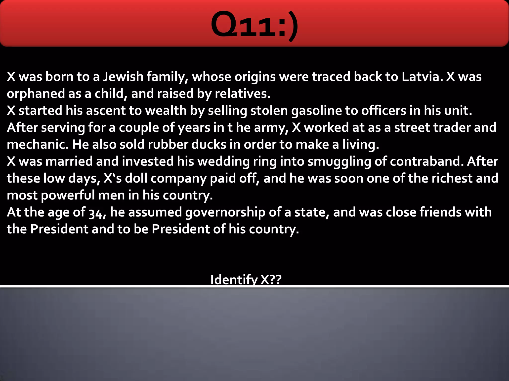Q11:)
X was born to a Jewish family, whose origins were traced back to Latvia. X was
orphaned as a child, and raised by relatives.
X started his ascent to wealth by selling stolen gasoline to officers in his unit.
After serving for a couple of years in t he army, X worked at as a street trader and
mechanic. He also sold rubber ducks in order to make a living.
X was married and invested his wedding ring into smuggling of contraband. After
these low days, X‘s doll company paid off, and he was soon one of the richest and
most powerful men in his country.
At the age of 34, he assumed governorship of a state, and was close friends with
the President and to be President of his country.


                                  Identify X??
 